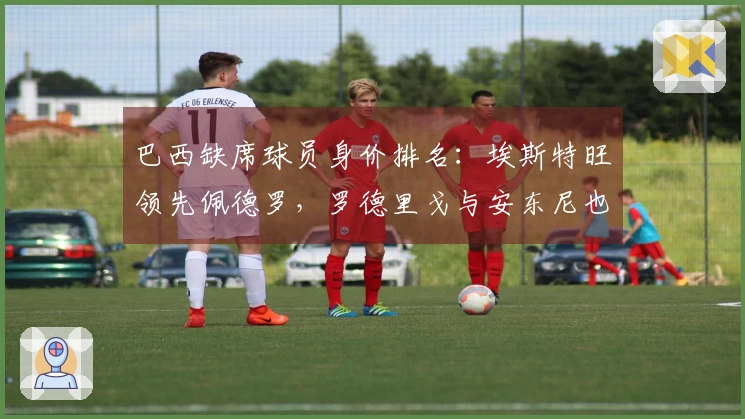 巴西缺席球员身价排名：埃斯特旺领先佩德罗，罗德里戈与安东尼也在其中
